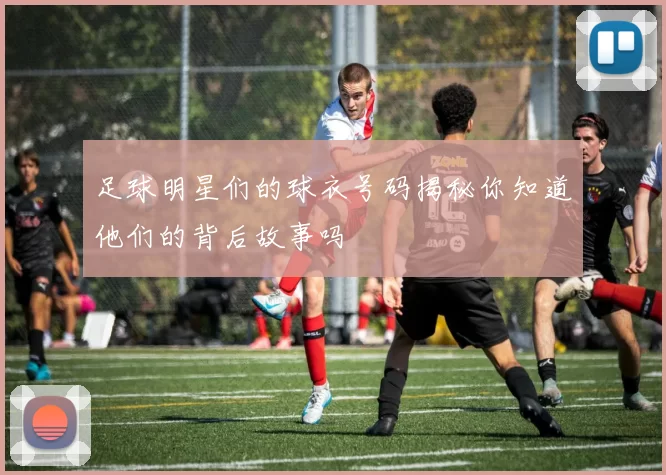 足球明星们的球衣号码揭秘你知道他们的背后故事吗