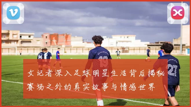 女记者深入足球明星生活背后揭秘赛场之外的真实故事与情感世界