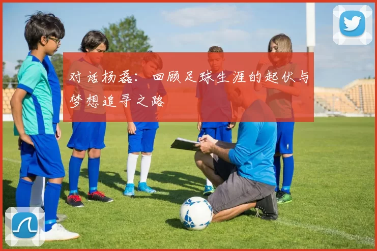 对话杨磊：回顾足球生涯的起伏与梦想追寻之路