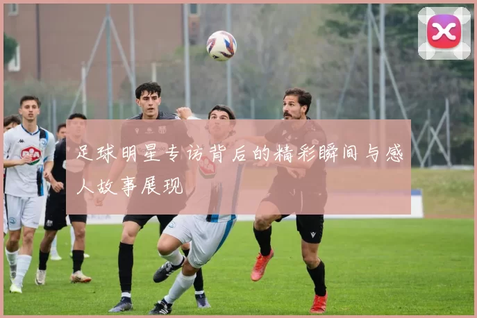 足球明星专访背后的精彩瞬间与感人故事展现