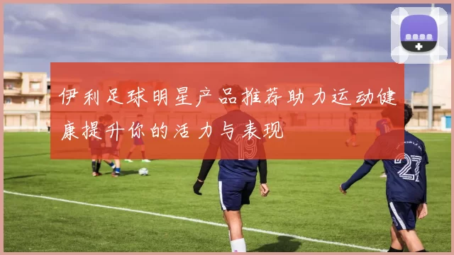 伊利足球明星产品推荐助力运动健康提升你的活力与表现