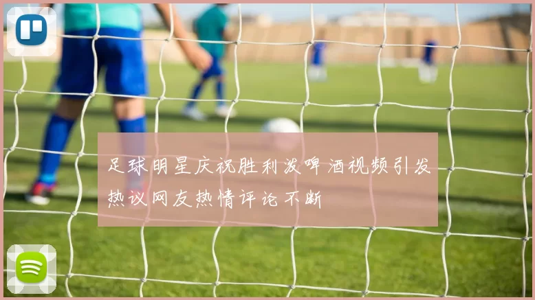 足球明星庆祝胜利泼啤酒视频引发热议网友热情评论不断