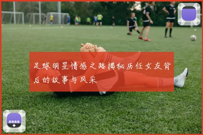 足球明星情感之路揭秘历任女友背后的故事与风采