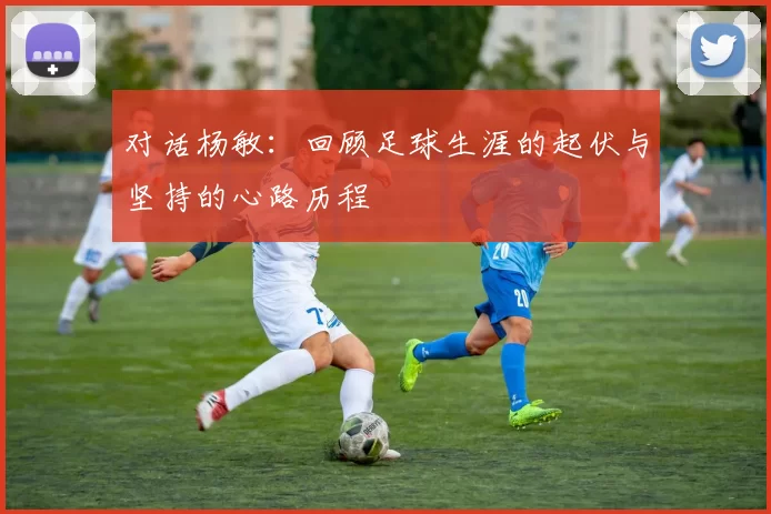 对话杨敏：回顾足球生涯的起伏与坚持的心路历程